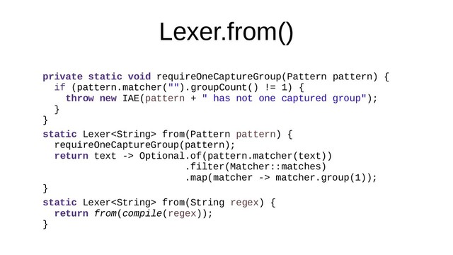 Lexer.from()
private static void requireOneCaptureGroup(Pattern pattern) {
if (pattern.matcher("").groupCount() != 1) {
throw new IAE(pattern + " has not one captured group");
}
}
static Lexer from(Pattern pattern) {
requireOneCaptureGroup(pattern);
return text -> Optional.of(pattern.matcher(text))
.filter(Matcher::matches)
.map(matcher -> matcher.group(1));
}
static Lexer from(String regex) {
return from(compile(regex));
}
