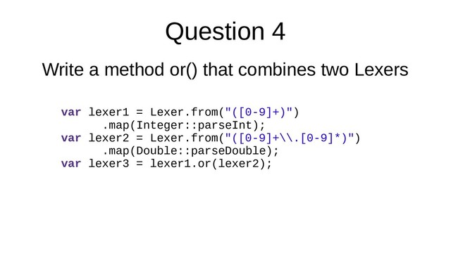 Question 4
Write a method or() that combines two Lexers
var lexer1 = Lexer.from("([0-9]+)")
.map(Integer::parseInt);
var lexer2 = Lexer.from("([0-9]+\\.[0-9]*)")
.map(Double::parseDouble);
var lexer3 = lexer1.or(lexer2);
