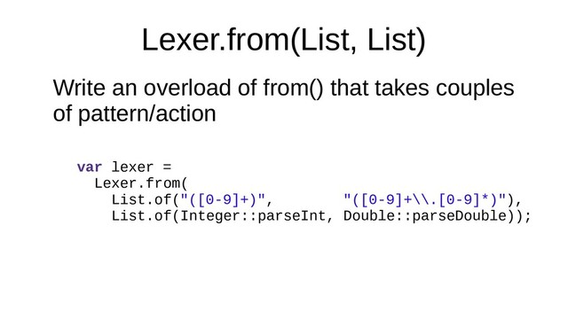 Lexer.from(List, List)
Write an overload of from() that takes couples
of pattern/action
var lexer =
Lexer.from(
List.of("([0-9]+)", "([0-9]+\\.[0-9]*)"),
List.of(Integer::parseInt, Double::parseDouble));
