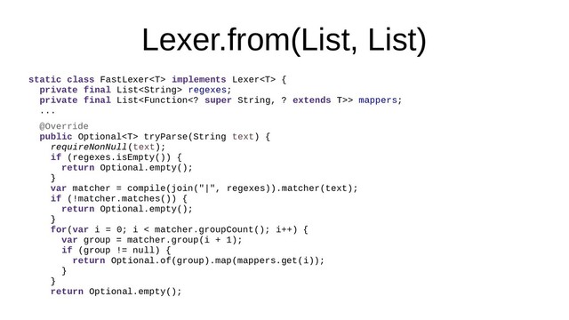 Lexer.from(List, List)
static class FastLexer implements Lexer {
private final List regexes;
private final List> mappers;
...
@Override
public Optional tryParse(String text) {
requireNonNull(text);
if (regexes.isEmpty()) {
return Optional.empty();
}
var matcher = compile(join("|", regexes)).matcher(text);
if (!matcher.matches()) {
return Optional.empty();
}
for(var i = 0; i < matcher.groupCount(); i++) {
var group = matcher.group(i + 1);
if (group != null) {
return Optional.of(group).map(mappers.get(i));
}
}
return Optional.empty();
