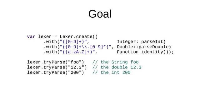 Goal
var lexer = Lexer.create()
.with("([0-9]+)", Integer::parseInt)
.with("([0-9]+\\.[0-9]*)", Double::parseDouble)
.with("([a-zA-Z]+)", Function.identity());
lexer.tryParse("foo") // the String foo
lexer.tryParse("12.3") // the double 12.3
lexer.tryParse("200") // the int 200
