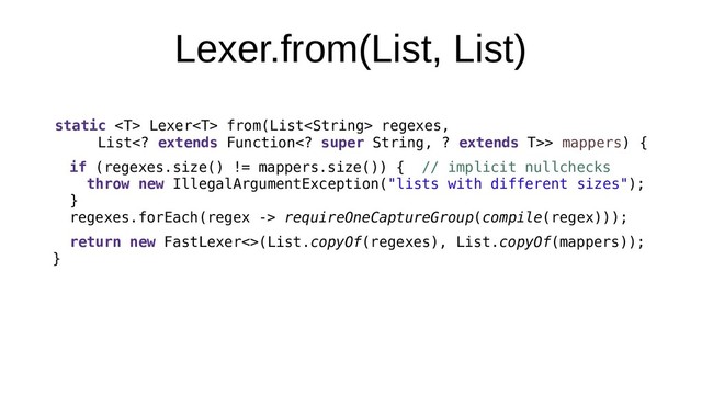 Lexer.from(List, List)
static  Lexer from(List regexes,
List extends Function super String, ? extends T>> mappers) {
if (regexes.size() != mappers.size()) { // implicit nullchecks
throw new IllegalArgumentException("lists with different sizes");
}
regexes.forEach(regex -> requireOneCaptureGroup(compile(regex)));
return new FastLexer<>(List.copyOf(regexes), List.copyOf(mappers));
}
