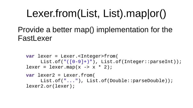 Lexer.from(List, List).map|or()
Provide a better map() implementation for the
FastLexer
var lexer = Lexer.from(
List.of("([0-9]+)"), List.of(Integer::parseInt));
lexer = lexer.map(x -> x * 2);
var lexer2 = Lexer.from(
List.of("..."), List.of(Double::parseDouble));
lexer2.or(lexer);

