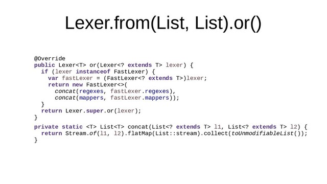 Lexer.from(List, List).or()
@Override
public Lexer or(Lexer extends T> lexer) {
if (lexer instanceof FastLexer) {
var fastLexer = (FastLexer extends T>)lexer;
return new FastLexer<>(
concat(regexes, fastLexer.regexes),
concat(mappers, fastLexer.mappers));
}
return Lexer.super.or(lexer);
}
private static  List concat(List extends T> l1, List extends T> l2) {
return Stream.of(l1, l2).flatMap(List::stream).collect(toUnmodifiableList());
}
