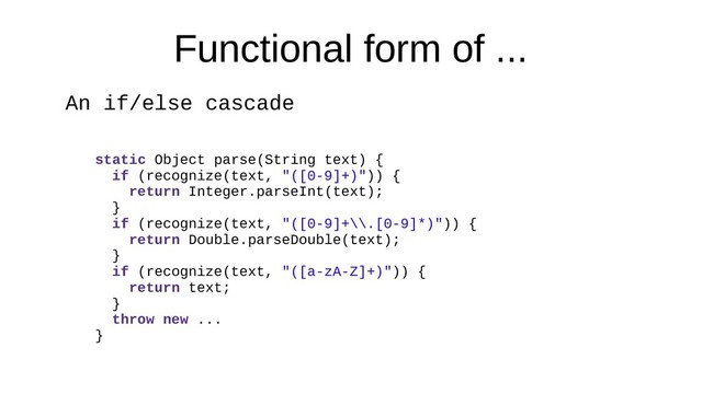 Functional form of ...
An if/else cascade
static Object parse(String text) {
if (recognize(text, "([0-9]+)")) {
return Integer.parseInt(text);
}
if (recognize(text, "([0-9]+\\.[0-9]*)")) {
return Double.parseDouble(text);
}
if (recognize(text, "([a-zA-Z]+)")) {
return text;
}
throw new ...
}
