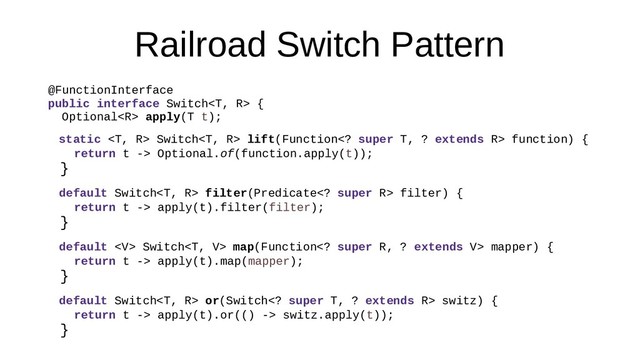 Railroad Switch Pattern
@FunctionInterface
public interface Switch {
Optional apply(T t);
static  Switch lift(Function super T, ? extends R> function) {
return t -> Optional.of(function.apply(t));
}
default Switch filter(Predicate super R> filter) {
return t -> apply(t).filter(filter);
}
default  Switch map(Function super R, ? extends V> mapper) {
return t -> apply(t).map(mapper);
}
default Switch or(Switch super T, ? extends R> switz) {
return t -> apply(t).or(() -> switz.apply(t));
}
