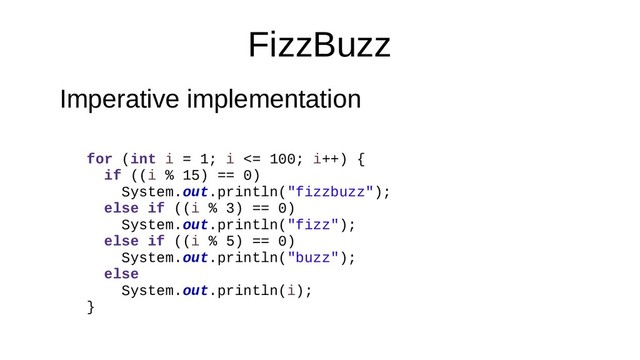 FizzBuzz
Imperative implementation
for (int i = 1; i <= 100; i++) {
if ((i % 15) == 0)
System.out.println("fizzbuzz");
else if ((i % 3) == 0)
System.out.println("fizz");
else if ((i % 5) == 0)
System.out.println("buzz");
else
System.out.println(i);
}
