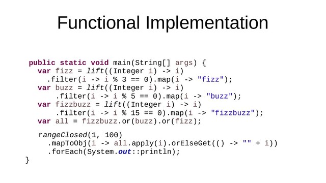 Functional Implementation
public static void main(String[] args) {
var fizz = lift((Integer i) -> i)
.filter(i -> i % 3 == 0).map(i -> "fizz");
var buzz = lift((Integer i) -> i)
.filter(i -> i % 5 == 0).map(i -> "buzz");
var fizzbuzz = lift((Integer i) -> i)
.filter(i -> i % 15 == 0).map(i -> "fizzbuzz");
var all = fizzbuzz.or(buzz).or(fizz);
rangeClosed(1, 100)
.mapToObj(i -> all.apply(i).orElseGet(() -> "" + i))
.forEach(System.out::println);
}
