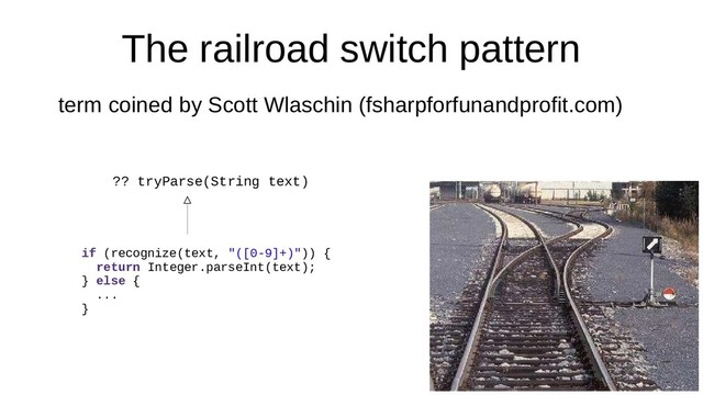 The railroad switch pattern
term coined by Scott Wlaschin (fsharpforfunandprofit.com)
?? tryParse(String text)
if (recognize(text, "([0-9]+)")) {
return Integer.parseInt(text);
} else {
...
}
