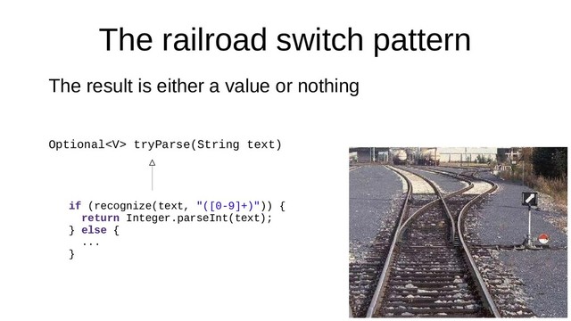 The railroad switch pattern
The result is either a value or nothing
Optional tryParse(String text)
if (recognize(text, "([0-9]+)")) {
return Integer.parseInt(text);
} else {
...
}
