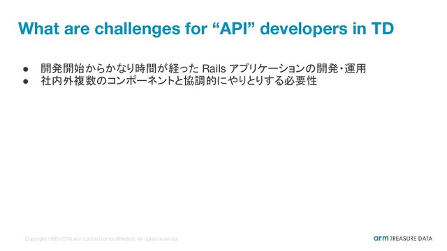 Copyright 1995-2018 Arm Limited (or its affiliates). All rights reserved.
What are challenges for “API” developers in TD
● 開発開始からかなり時間が経った Rails アプリケーションの開発・運用
● 社内外複数のコンポーネントと協調的にやりとりする必要性
