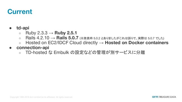 Copyright 1995-2018 Arm Limited (or its affiliates). All rights reserved.
Current
● td-api
○ Ruby 2.3.3 → Ruby 2.5.1
○ Rails 4.2.10 → Rails 5.0.7 (※発表時 5.0.2 とありましたがこれは誤りで、実際は 5.0.7 でした)
○ Hosted on EC2/IDCF Cloud directly → Hosted on Docker containers
● connection-api
○ TD-hosted な Embulk の設定などの管理が別サービスに分離
