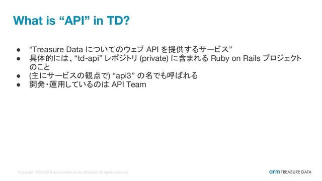 Copyright 1995-2018 Arm Limited (or its affiliates). All rights reserved.
What is “API” in TD?
● “Treasure Data についてのウェブ API を提供するサービス”
● 具体的には、“td-api” レポジトリ (private) に含まれる Ruby on Rails プロジェクト
のこと
● (主にサービスの観点で) “api3” の名でも呼ばれる
● 開発・運用しているのは API Team
