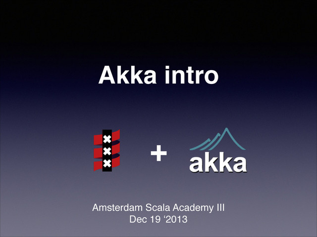 Akka intro!
Amsterdam Scala Academy III!
Dec 19 ‘2013
+
