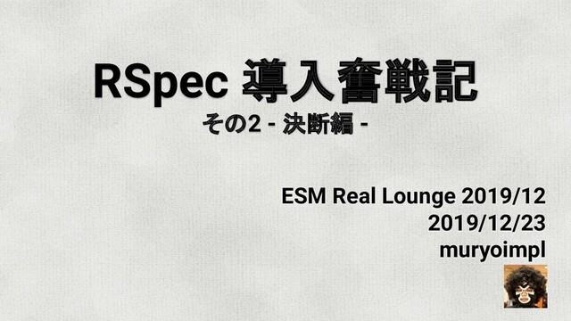 RSpec 導入奮戦記
その2 - 決断編 -
ESM Real Lounge 2019/12
2019/12/23
muryoimpl
