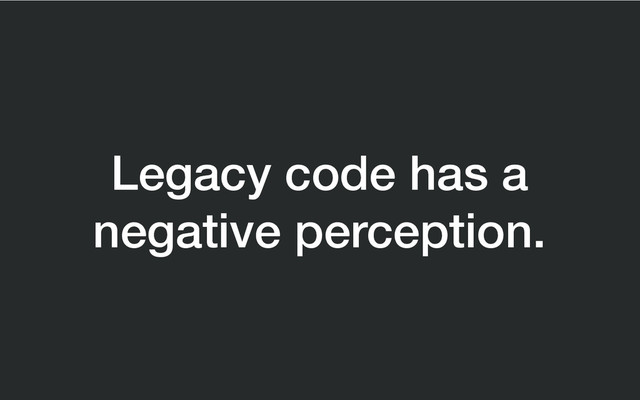 Legacy code has a
negative perception.
