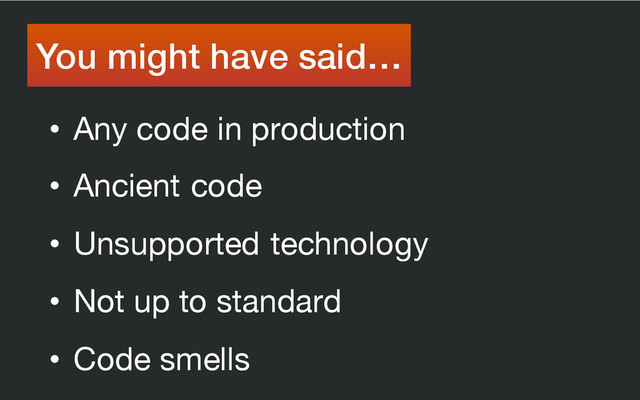 • Any code in production
• Ancient code
• Unsupported technology
• Not up to standard
• Code smells
You might have said…
