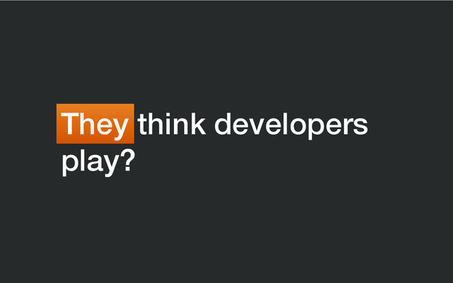 They think developers
play?
