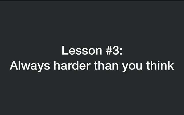 Lesson #3:
Always harder than you think
