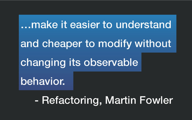 - Refactoring, Martin Fowler
and cheaper to modify without
…make it easier to understand
behavior.
changing its observable
