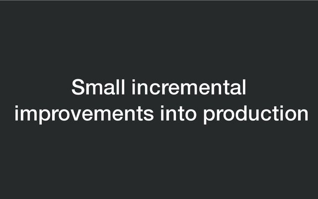 Small incremental
improvements into production
