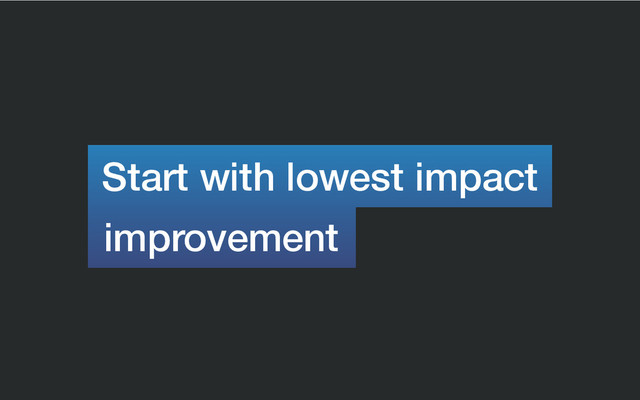 Start with lowest impact
improvement
