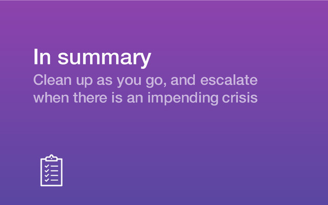 In summary
Clean up as you go, and escalate
when there is an impending crisis
