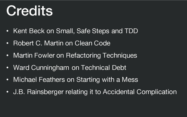 Credits
• Kent Beck on Small, Safe Steps and TDD
• Robert C. Martin on Clean Code
• Martin Fowler on Refactoring Techniques
• Ward Cunningham on Technical Debt
• Michael Feathers on Starting with a Mess
• J.B. Rainsberger relating it to Accidental Complication
