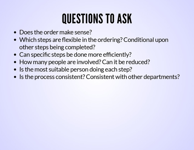QUESTIONS TO ASK
Does the order make sense?
Which steps are ﬂexible in the ordering? Conditional upon
other steps being completed?
Can speciﬁc steps be done more efﬁciently?
How many people are involved? Can it be reduced?
Is the most suitable person doing each step?
Is the process consistent? Consistent with other departments?

