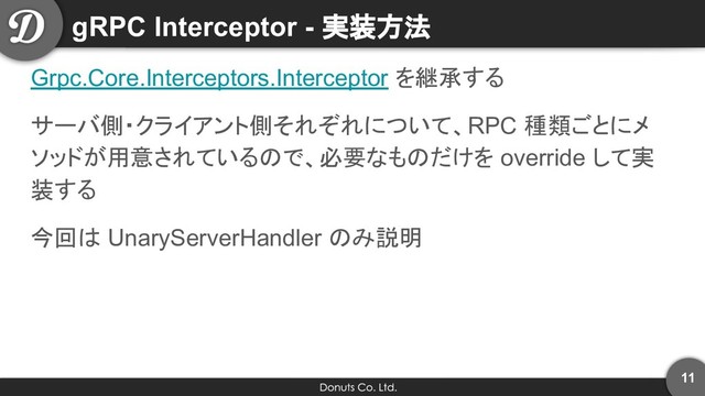 gRPC Interceptor - 実装方法
Grpc.Core.Interceptors.Interceptor を継承する
サーバ側・クライアント側それぞれについて、RPC 種類ごとにメ
ソッドが用意されているので、必要なものだけを override して実
装する
今回は UnaryServerHandler のみ説明
11
