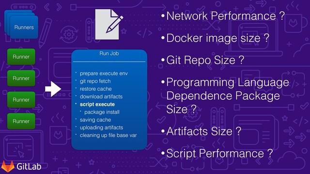 •Network Performance ?


•Docker image size ?


•Git Repo Size ?


•Programming Language
Dependence Package
Size ?


•Artifacts Size ?


•Script Performance ?
Runner


Server
Runner


Server
Runners
Runner
Runner
Runner
Runner
Run Job


____________________________


* prepare execute env


* git repo fetch


* restore cache


* download artifacts


* script execut
e


* package install


* saving cache


* uploading artifacts


* cleaning up
f
i
le base var
