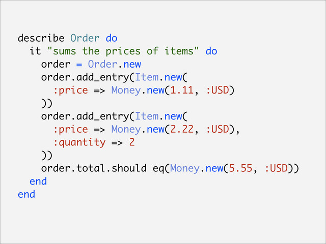 describe Order do
it "sums the prices of items" do
order = Order.new
order.add_entry(Item.new(
:price => Money.new(1.11, :USD)
))
order.add_entry(Item.new(
:price => Money.new(2.22, :USD),
:quantity => 2
))
order.total.should eq(Money.new(5.55, :USD))
end
end
