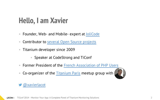 Hello, I am Xavier
• Founder, Web- and Mobile- expert at JoliCode
• Contributor to several Open Source projects
• Titanium developer since 2009
• Speaker at CodeStrong and TiConf
• Former President of the French Association of PHP Users
• Co-organizer of the Titanium Paris meetup group
@xavierlacot
with
TiConf 2014 - Monitor Your App: A Complete Panel of Titanium Monitoring Solutions
TiConf 2014 - Monitor Your App: A Complete Panel of Titanium Monitoring Solutions 2
