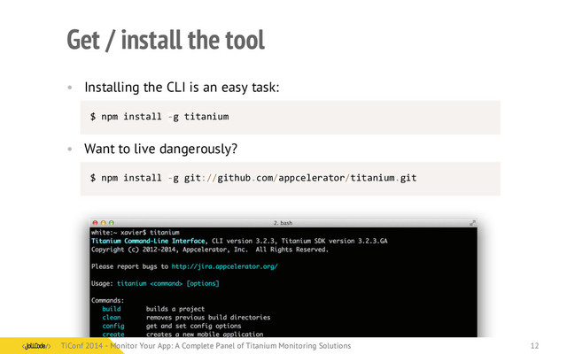 Get / install the tool
• Installing the CLI is an easy task:
$	  npm	  install	  -­‐g	  titanium
• Want to live dangerously?
$	  npm	  install	  -­‐g	  git://github.com/appcelerator/titanium.git
TiConf 2014 - Monitor Your App: A Complete Panel of Titanium Monitoring Solutions
TiConf 2014 - Monitor Your App: A Complete Panel of Titanium Monitoring Solutions 12
