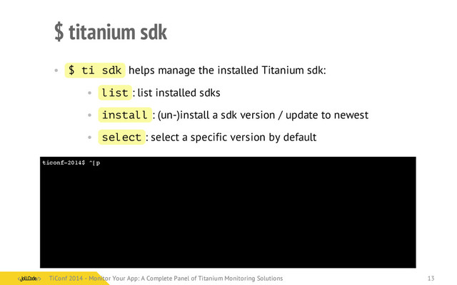 ticonf-2014$ ^[p
$ titanium sdk
• $ ti sdk helps manage the installed Titanium sdk:
• list : list installed sdks
• install : (un-)install a sdk version / update to newest
• select : select a specific version by default
TiConf 2014 - Monitor Your App: A Complete Panel of Titanium Monitoring Solutions
TiConf 2014 - Monitor Your App: A Complete Panel of Titanium Monitoring Solutions 13
