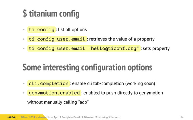 $ titanium config
• ti config : list all options
• ti config user.email : retrieves the value of a property
• ti config user.email "hello@ticonf.org" : sets property
Some interesting configuration options
• cli.completion : enable cli tab-completion (working soon)
• genymotion.enabled : enabled to push directly to genymotion
without manually calling "adb"
TiConf 2014 - Monitor Your App: A Complete Panel of Titanium Monitoring Solutions
TiConf 2014 - Monitor Your App: A Complete Panel of Titanium Monitoring Solutions 14
