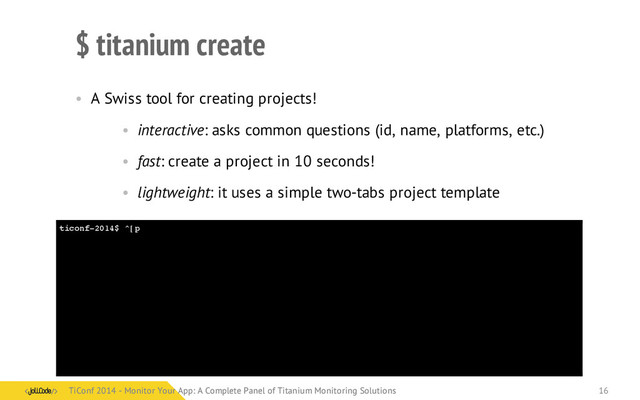 ticonf-2014$ ^[p
$ titanium create
• A Swiss tool for creating projects!
• interactive: asks common questions (id, name, platforms, etc.)
• fast: create a project in 10 seconds!
• lightweight: it uses a simple two-tabs project template
TiConf 2014 - Monitor Your App: A Complete Panel of Titanium Monitoring Solutions
TiConf 2014 - Monitor Your App: A Complete Panel of Titanium Monitoring Solutions 16
