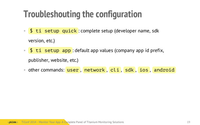 Troubleshouting the configuration
• $ ti setup quick : complete setup (developer name, sdk
version, etc.)
• $ ti setup app : default app values (company app id prefix,
publisher, website, etc.)
• other commands: user , network , cli , sdk , ios , android
TiConf 2014 - Monitor Your App: A Complete Panel of Titanium Monitoring Solutions
TiConf 2014 - Monitor Your App: A Complete Panel of Titanium Monitoring Solutions 19
