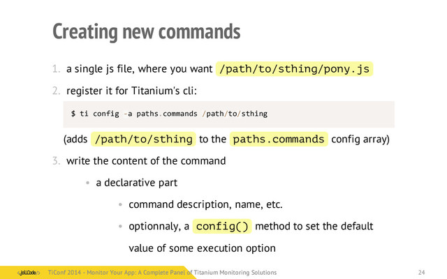 Creating new commands
1. a single js file, where you want /path/to/sthing/pony.js
2. register it for Titanium's cli:
$	  ti	  config	  -­‐a	  paths.commands	  /path/to/sthing
(adds /path/to/sthing to the paths.commands config array)
3. write the content of the command
• a declarative part
• command description, name, etc.
• optionnaly, a config() method to set the default
value of some execution option
TiConf 2014 - Monitor Your App: A Complete Panel of Titanium Monitoring Solutions
TiConf 2014 - Monitor Your App: A Complete Panel of Titanium Monitoring Solutions 24
