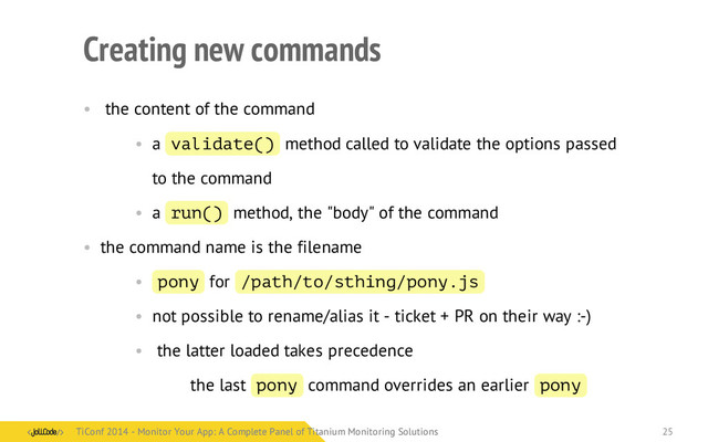Creating new commands
• the content of the command
• a validate() method called to validate the options passed
to the command
• a run() method, the "body" of the command
• the command name is the filename
• pony for /path/to/sthing/pony.js
• not possible to rename/alias it - ticket + PR on their way :-)
• the latter loaded takes precedence
the last pony command overrides an earlier pony
TiConf 2014 - Monitor Your App: A Complete Panel of Titanium Monitoring Solutions
TiConf 2014 - Monitor Your App: A Complete Panel of Titanium Monitoring Solutions 25
