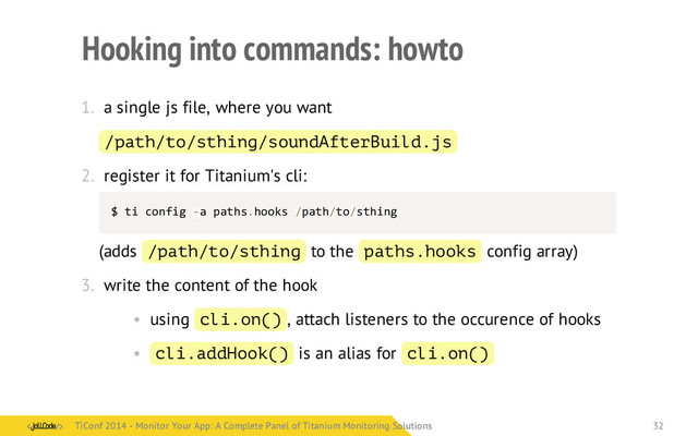 Hooking into commands: howto
1. a single js file, where you want
/path/to/sthing/soundAfterBuild.js
2. register it for Titanium's cli:
$	  ti	  config	  -­‐a	  paths.hooks	  /path/to/sthing
(adds /path/to/sthing to the paths.hooks config array)
3. write the content of the hook
• using cli.on() , attach listeners to the occurence of hooks
• cli.addHook() is an alias for cli.on()
TiConf 2014 - Monitor Your App: A Complete Panel of Titanium Monitoring Solutions
TiConf 2014 - Monitor Your App: A Complete Panel of Titanium Monitoring Solutions 32

