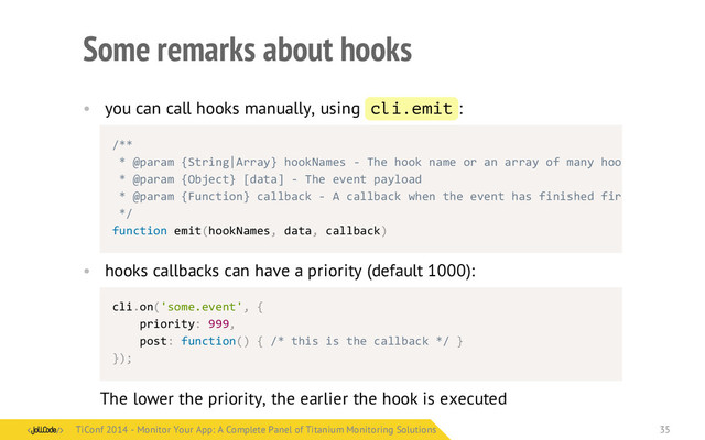 Some remarks about hooks
• you can call hooks manually, using cli.emit :
• hooks callbacks can have a priority (default 1000):
cli.on('some.event',	  {
	  	  	  	  priority:	  999,
	  	  	  	  post:	  function()	  {	  /*	  this	  is	  the	  callback	  */	  }
});
The lower the priority, the earlier the hook is executed
/**
	  *	  @param	  {String|Array}	  hookNames	  -­‐	  The	  hook	  name	  or	  an	  array	  of	  many	  hook	  names
	  *	  @param	  {Object}	  [data]	  -­‐	  The	  event	  payload
	  *	  @param	  {Function}	  callback	  -­‐	  A	  callback	  when	  the	  event	  has	  finished	  firing
	  */
function	  emit(hookNames,	  data,	  callback)
TiConf 2014 - Monitor Your App: A Complete Panel of Titanium Monitoring Solutions
TiConf 2014 - Monitor Your App: A Complete Panel of Titanium Monitoring Solutions 35
