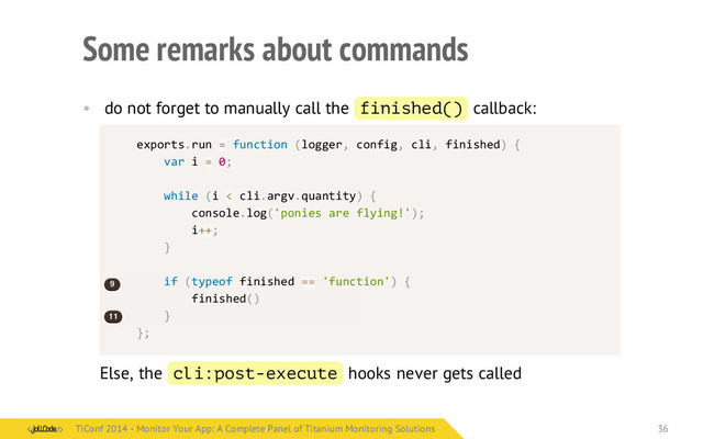 Some remarks about commands
• do not forget to manually call the finished() callback:
Else, the cli:post-execute hooks never gets called
exports.run	  =	  function	  (logger,	  config,	  cli,	  finished)	  {
	  	  	  	  var	  i	  =	  0;
	  	  	  	  while	  (i	  <	  cli.argv.quantity)	  {
	  	  	  	  	  	  	  	  console.log('ponies	  are	  flying!');
	  	  	  	  	  	  	  	  i++;
	  	  	  	  }
	  	  	  	  if	  (typeof	  finished	  ==	  'function')	  {
	  	  	  	  	  	  	  	  finished()
	  	  	  	  }
};
	  ​
	  ​
	  ​
9
11
TiConf 2014 - Monitor Your App: A Complete Panel of Titanium Monitoring Solutions
TiConf 2014 - Monitor Your App: A Complete Panel of Titanium Monitoring Solutions 36

