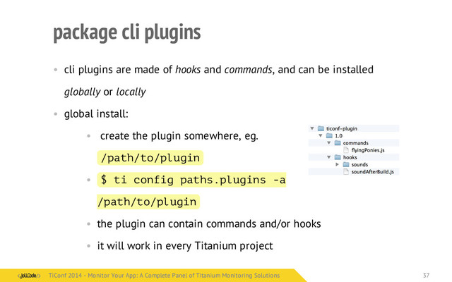 package cli plugins
• cli plugins are made of hooks and commands, and can be installed
globally or locally
• global install:
• create the plugin somewhere, eg.
/path/to/plugin
• $ ti config paths.plugins -a
/path/to/plugin
• the plugin can contain commands and/or hooks
• it will work in every Titanium project
TiConf 2014 - Monitor Your App: A Complete Panel of Titanium Monitoring Solutions
TiConf 2014 - Monitor Your App: A Complete Panel of Titanium Monitoring Solutions 37
