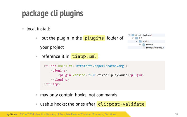 package cli plugins
• local install:
• put the plugin in the plugins folder of
your project
• reference it in tiapp.xml :
< app	   ti="http://ti.appcelerator.org">
	  	  	  	  
	  	  	  	  	  	  	  	  ticonf.playSound
	  	  	  	  
 app>
• may only contain hooks, not commands
• usable hooks: the ones after cli:post-validate
ti: xmlns:
ti:
TiConf 2014 - Monitor Your App: A Complete Panel of Titanium Monitoring Solutions
TiConf 2014 - Monitor Your App: A Complete Panel of Titanium Monitoring Solutions 38
