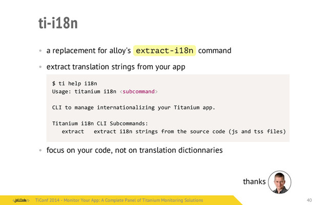 ti-i18n
• a replacement for alloy's extract-i18n command
• extract translation strings from your app
$	  ti	  help	  i18n
Usage:	  titanium	  i18n	  
CLI	  to	  manage	  internationalizing	  your	  Titanium	  app.
Titanium	  i18n	  CLI	  Subcommands:
	  	  	  extract	  	  	  extract	  i18n	  strings	  from	  the	  source	  code	  (js	  and	  tss	  files)
• focus on your code, not on translation dictionnaries
thanks
TiConf 2014 - Monitor Your App: A Complete Panel of Titanium Monitoring Solutions
TiConf 2014 - Monitor Your App: A Complete Panel of Titanium Monitoring Solutions 40
