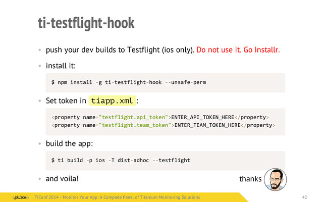 ti-testflight-hook
• push your dev builds to Testflight (ios only). Do not use it. Go Installr.
• install it:
$	  npm	  install	  -­‐g	  ti-­‐testflight-­‐hook	  -­‐-­‐unsafe-­‐perm
• Set token in tiapp.xml :
ENTER_API_TOKEN_HERE
ENTER_TEAM_TOKEN_HERE
• build the app:
$	  ti	  build	  -­‐p	  ios	  -­‐T	  dist-­‐adhoc	  -­‐-­‐testflight
• and voila! thanks
TiConf 2014 - Monitor Your App: A Complete Panel of Titanium Monitoring Solutions
TiConf 2014 - Monitor Your App: A Complete Panel of Titanium Monitoring Solutions 42
