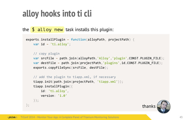 alloy hooks into ti cli
the $ alloy new task installs this plugin:
exports.installPlugin	  =	  function(alloyPath,	  projectPath)	  {
	   var	  id	  =	  'ti.alloy';
	   //	  copy	  plugin
	   var	  srcFile	  =	  path.join(alloyPath,'Alloy','plugin',CONST.PLUGIN_FILE);
	   var	  destFile	  =	  path.join(projectPath,'plugins',id,CONST.PLUGIN_FILE);
	   exports.copyFileSync(srcFile,	  destFile);
	   //	  add	  the	  plugin	  to	  tiapp.xml,	  if	  necessary
	   tiapp.init(path.join(projectPath,	  'tiapp.xml'));
	   tiapp.installPlugin({
	   	   id:	  'ti.alloy',
	   	   version:	  '1.0'
	   });
}; thanks
TiConf 2014 - Monitor Your App: A Complete Panel of Titanium Monitoring Solutions
TiConf 2014 - Monitor Your App: A Complete Panel of Titanium Monitoring Solutions 43
