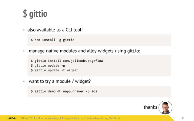 $ gittio
• also available as a CLI tool!
$	  npm	  install	  -­‐g	  gittio
• manage native modules and alloy widgets using gitt.io:
$	  gittio	  install	  com.jolicode.pageflow
$	  gittio	  update	  -­‐g
$	  gittio	  update	  -­‐t	  widget
• want to try a module / widget?
$	  gittio	  demo	  dk.napp.drawer	  -­‐p	  ios
thanks
TiConf 2014 - Monitor Your App: A Complete Panel of Titanium Monitoring Solutions
TiConf 2014 - Monitor Your App: A Complete Panel of Titanium Monitoring Solutions 49
