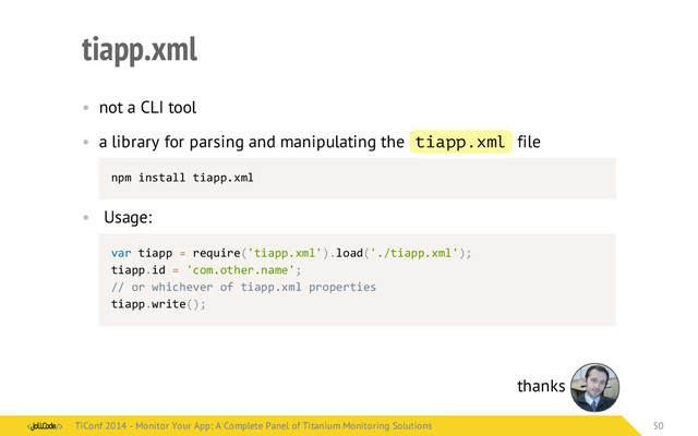 tiapp.xml
• not a CLI tool
• a library for parsing and manipulating the tiapp.xml file
npm	  install	  tiapp.xml
• Usage:
var	  tiapp	  =	  require('tiapp.xml').load('./tiapp.xml');
tiapp.id	  =	  'com.other.name';
//	  or	  whichever	  of	  tiapp.xml	  properties
tiapp.write();
thanks
TiConf 2014 - Monitor Your App: A Complete Panel of Titanium Monitoring Solutions
TiConf 2014 - Monitor Your App: A Complete Panel of Titanium Monitoring Solutions 50
